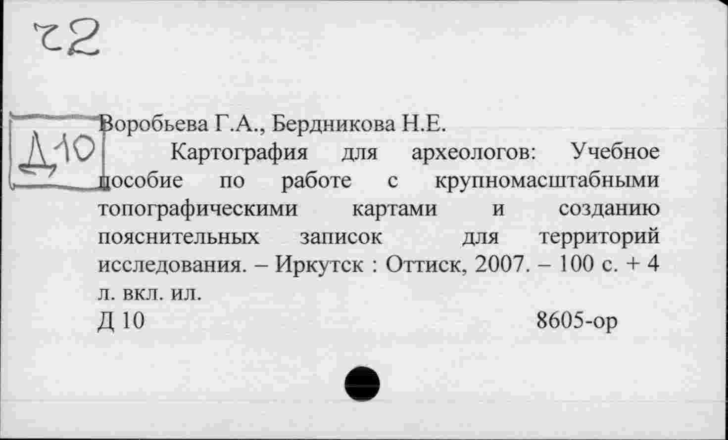 ﻿Воробьева Г.А., Бердникова Н.Е.
Картография для археологов: Учебное дособие по работе с крупномасштабными
топографическими картами и созданию
пояснительных записок для территорий
исследования. - Иркутск : Оттиск, 2007. - 100 с. + 4
л. вкл. ил.
ДЮ
8605-ор